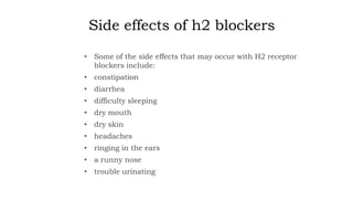 Side effects of h2 blockers
• Some of the side effects that may occur with H2 receptor
blockers include:
• constipation
• diarrhea
• difficulty sleeping
• dry mouth
• dry skin
• headaches
• ringing in the ears
• a runny nose
• trouble urinating
 