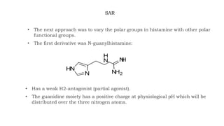 SAR
• The next approach was to vary the polar groups in histamine with other polar
functional groups.
• The first derivative was N-guanylhistamine:
• Has a weak H2-antagonist (partial agonist).
• The guanidine moiety has a positive charge at physiological pH which will be
distributed over the three nitrogen atoms.
 