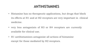 ANTIHISTAMINES
• Histamine has no therapeutic applications, but drugs that block
its effects at H1 and at H2 receptors are very important in clinical
medicine.
• very less antagonists of H3 or H4 receptors are currently
available for clinical use.
• H1 antihistamines antagonize all actions of histamine
except for those mediated by H2 receptors.
 