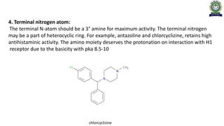 4. Terminal nitrogen atom:
The terminal N-atom should be a 3° amine for maximum activity. The terminal nitrogen
may be a part of heterocyclic ring. For example, antazoline and chlorcyclizine, retains high
antihistaminic activity. The amino moiety deserves the protonation on interaction with H1
receptor due to the basicity with pka 8.5-10
chlorcyclizine
 