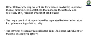 • Other Heterocyclic ring present like Cimetidine ( Imidazole) ,ranitidine
(furan), famotidine (Thiazole) etc ,that enhance the potency and
selectivity of H2 receptor antagonist can be used.
• The ring is terminal nitrogen should be separated by four carbon atom
for optimum antagonistic activity.
• The terminal nitrogen group should be polar ,non basic substituent for
maximal antagonistic activity.
 