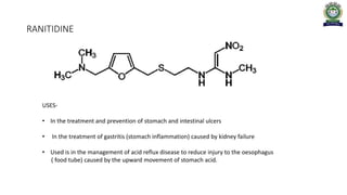 RANITIDINE
USES-
• In the treatment and prevention of stomach and intestinal ulcers
• In the treatment of gastritis (stomach inflammation) caused by kidney failure
• Used is in the management of acid reflux disease to reduce injury to the oesophagus
( food tube) caused by the upward movement of stomach acid.
 
