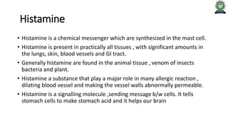 Histamine
• Histamine is a chemical messenger which are synthesized in the mast cell.
• Histamine is present in practically all tissues , with significant amounts in
the lungs, skin, blood vessels and GI tract.
• Generally histamine are found in the animal tissue , venom of insects
bacteria and plant.
• Histamine a substance that play a major role in many allergic reaction ,
dilating blood vessel and making the vessel walls abnormally permeable.
• Histamine is a signalling molecule ,sending message b/w cells. It tells
stomach cells to make stomach acid and it helps our brain
 