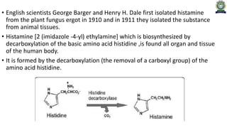 • English scientists George Barger and Henry H. Dale first isolated histamine
from the plant fungus ergot in 1910 and in 1911 they isolated the substance
from animal tissues.
• Histamine [2 (imidazole -4-yl) ethylamine] which is biosynthesized by
decarboxylation of the basic amino acid histidine ,is found all organ and tissue
of the human body.
• It is formed by the decarboxylation (the removal of a carboxyl group) of the
amino acid histidine.
 