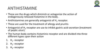 ANTIHISTAMINE
• These are the drugs which diminish or antagonize the action of
endogenously released histamine in the body .
• Antihistamines are generally antagonist of H1 receptor.
• These are used for the treatment of allergy and pruritis
• Antagonist of H2 receptor are use to inhibit gastric acid secretion (treatment
of peptic ulcer).
• The human body contains histaminic receptor and are divided into three
different types upon their action
1. H1- receptor
2. H2- receptor
3. H3- receptor
 