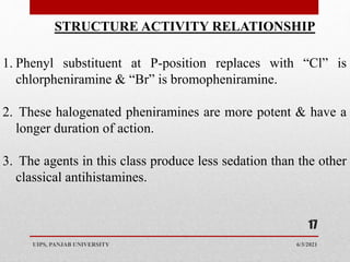 6/3/2021
UIPS, PANJAB UNIVERSITY
17
STRUCTURE ACTIVITY RELATIONSHIP
1. Phenyl substituent at P-position replaces with “Cl” is
chlorpheniramine & “Br” is bromopheniramine.
2. These halogenated pheniramines are more potent & have a
longer duration of action.
3. The agents in this class produce less sedation than the other
classical antihistamines.
 