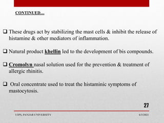 6/3/2021
UIPS, PANJAB UNIVERSITY
27
 These drugs act by stabilizing the mast cells & inhibit the release of
histamine & other mediators of inflammation.
 Natural product khellin led to the development of bis compounds.
 Cromolyn nasal solution used for the prevention & treatment of
allergic rhinitis.
 Oral concentrate used to treat the histaminic symptoms of
mastocytosis.
CONTINUED…
 