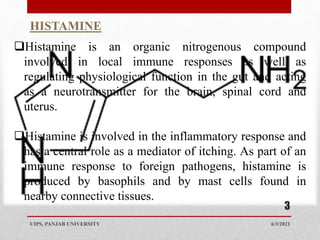 Histamine is an organic nitrogenous compound
involved in local immune responses as well as
regulating physiological function in the gut and acting
as a neurotransmitter for the brain, spinal cord and
uterus.
Histamine is involved in the inflammatory response and
has a central role as a mediator of itching. As part of an
immune response to foreign pathogens, histamine is
produced by basophils and by mast cells found in
nearby connective tissues.
HISTAMINE
6/3/2021
UIPS, PANJAB UNIVERSITY
3
 