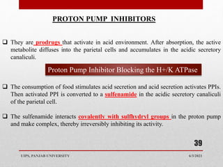 6/3/2021
UIPS, PANJAB UNIVERSITY
39
PROTON PUMP INHIBITORS
 They are prodrugs that activate in acid environment. After absorption, the active
metabolite diffuses into the parietal cells and accumulates in the acidic secretory
canaliculi.
 The consumption of food stimulates acid secretion and acid secretion activates PPIs.
Then activated PPI is converted to a sulfenamide in the acidic secretory canaliculi
of the parietal cell.
 The sulfenamide interacts covalently with sulfhydryl groups in the proton pump
and make complex, thereby irreversibly inhibiting its activity.
Proton Pump Inhibitor Blocking the H+/K ATPase
 