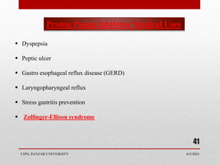 6/3/2021
UIPS, PANJAB UNIVERSITY
41
 Dyspepsia
 Peptic ulcer
 Gastro esophageal reflux disease (GERD)
 Laryngopharyngeal reflux
 Stress gastritis prevention
 Zollinger-Ellison syndrome
Proton Pump Inhibitor Medical Uses
 