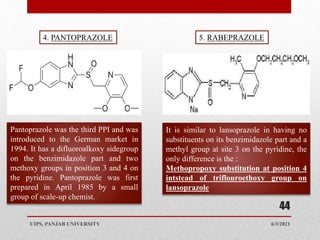 6/3/2021
UIPS, PANJAB UNIVERSITY
44
Pantoprazole was the third PPI and was
introduced to the German market in
1994. It has a difluoroalkoxy sidegroup
on the benzimidazole part and two
methoxy groups in position 3 and 4 on
the pyridine. Pantoprazole was first
prepared in April 1985 by a small
group of scale-up chemist.
4. PANTOPRAZOLE 5. RABEPRAZOLE
It is similar to lansoprazole in having no
substituents on its benzimidazole part and a
methyl group at site 3 on the pyridine, the
only difference is the :
Methopropoxy substitution at position 4
intstead of triflouroethoxy group on
lansoprazole
 
