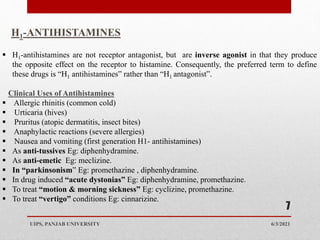 6/3/2021
UIPS, PANJAB UNIVERSITY
7
H1-ANTIHISTAMINES
 H1-antihistamines are not receptor antagonist, but are inverse agonist in that they produce
the opposite effect on the receptor to histamine. Consequently, the preferred term to define
these drugs is “H1 antihistamines” rather than “H1 antagonist”.
Clinical Uses of Antihistamines
 Allergic rhinitis (common cold)
 Urticaria (hives)
 Pruritus (atopic dermatitis, insect bites)
 Anaphylactic reactions (severe allergies)
 Nausea and vomiting (first generation H1- antihistamines)
 As anti-tussives Eg: diphenhydramine.
 As anti-emetic Eg: meclizine.
 In “parkinsonism” Eg: promethazine , diphenhydramine.
 In drug induced “acute dystonias” Eg: diphenhydramine, promethazine.
 To treat “motion & morning sickness” Eg: cyclizine, promethazine.
 To treat “vertigo” conditions Eg: cinnarizine.
 