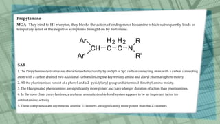 Propylamine
MOA- They bind to H1 receptor, they blocks the action of endogenous histamine which subsequently leads to
temporary relief of the negative symptoms brought on by histamine.
SAR
1.The Propylamine derivative are characterised structurally by an Sp3 or Sp2 carbon connecting atom with a carbon connecting
atom with a carbon chain of two additional carbons linking the key tertiary amino and diaryl pharmacophore moiety.
2. All the pheniramines consist of a phenyl and a 2- pyridyl aryl group and a terminal dimethyl-amino moiety.
3. The Halogenated pheniramines are significantly more potent and have a longer duration of action than pheniramines.
4. In the open chain propylamines, a coplanar aromatic double bond system appears to be an important factor for
antihistaminic activity
5. These compounds are asymmetric and the E- isomers are significantly more potent than the Z- isomers.
 