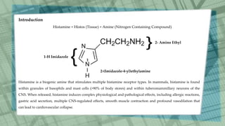 Introduction
Histamine = Histos (Tissue) + Amine (Nitrogen Containing Compound)
1-H Imidazole
2- Amino Ethyl
2-(Imidazole-4-yl)ethylamine
1
Histamine is a biogenic amine that stimulates multiple histamine receptor types. In mammals, histamine is found
within granules of basophils and mast cells (>90% of body stores) and within tuberomammillary neurons of the
CNS. When released, histamine induces complex physiological and pathological effects, including allergic reactions,
gastric acid secretion, multiple CNS-regulated effects, smooth muscle contraction and profound vasodilation that
can lead to cardiovascular collapse.
 