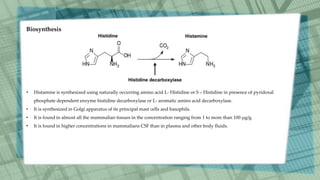 • Histamine is synthesized using naturally occurring amino acid L- Histidine or S – Histidine in presence of pyridoxal
phosphate dependent enzyme histidine decarboxylase or L- aromatic amino acid decarboxylase.
• It is synthesized in Golgi apparatus of its principal mast cells and basophils.
• It is found in almost all the mammalian tissues in the concentration ranging from 1 to more than 100 µg/g.
• It is found in higher concentrations in mammalians CSF than in plasma and other body fluids.
Biosynthesis
 