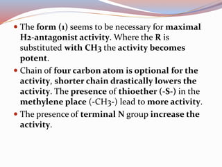  The form (1) seems to be necessary for maximal
H2-antagonist activity. Where the R is
substituted with CH3 the activity becomes
potent.
 Chain of four carbon atom is optional for the
activity, shorter chain drastically lowers the
activity. The presence of thioether (-S-) in the
methylene place (-CH3-) lead to more activity.
 The presence of terminal N group increase the
activity.
 