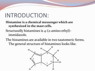INTRODUCTION:
Histamine is a chemical messenger which are
synthesized in the mast cells.
Structurally histamines is 4-(2-amino ethyl)-
immidazole.
The histamines are available in two tautomeric forms.
The general structure of histamines looks like.
 