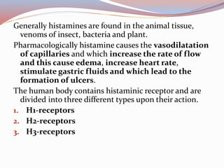 Generally histamines are found in the animal tissue,
venoms of insect, bacteria and plant.
Pharmacologically histamine causes the vasodilatation
of capillaries and which increase the rate of flow
and this cause edema, increase heart rate,
stimulate gastric fluids and which lead to the
formation of ulcers.
The human body contains histaminic receptor and are
divided into three different types upon their action.
1. H1-receptors
2. H2-receptors
3. H3-receptors
 