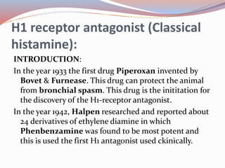 H1 receptor antagonist (Classical
histamine):
INTRODUCTION:
In the year 1933 the first drug Piperoxan invented by
Bovet & Furnease. This drug can protect the animal
from bronchial spasm. This drug is the inititation for
the discovery of the H1-receptor antagonist.
In the year 1942, Halpen researched and reported about
24 derivatives of ethylene diamine in which
Phenbenzamine was found to be most potent and
this is used the first H1 antagonist used ckinically.
 