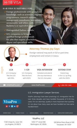 H-1B VISA 
. . . . . . . . . . 
1 2 3 4 
info@VisaPro.com www.VisaPro.com 1-202-787-1944 
VisaPro, LLC 
1050 17th street NW 
Washington, DC 20036 
520 White Plains Road, # 500 
Tarrytown, NY 10591 
1100 S Hope St., Suite 103 
Los Angeles, CA 90015 
U.S. Immigration Lawyer Services 
VisaPro attorneys have been practicing U.S. immigration law for 
over three decades and have handled thousands of H-1B Visa 
cases. For our attorneys, quality is more important than quantity 
it’s not about how many cases we have handled but how we’ve 
handled them! 
WORK VISAS | FAMILY VISAS | GREEN CARDS | INVESTOR VISAS | EMPLOYER COMPLIANCE 
