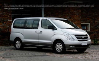 The H-1 is the answer when a regular, car-based station wagon is just not big enough. With nine seats, the wagon is at home in a variety of business and leisure roles – as a hotel shuttle, for tourists on sight-
seeing trips or for taking sports club members (and all their gear) to the big event. The strong, modern exterior is complemented by a comfortable, convenient and spacious interior. And because it’s a Hyundai,
reliability and economy are part of the DNA.
 