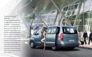 The journey of discovery
begins here
The scene is typical of modern living. The
H-1 Wagon effortlessly whisks a group
of colleagues – or perhaps old mates –
from the city to the airport. The travel
arrangements are in order, bags are
packed, and the excited babble is about
the developments the next few days will
bring. The wagon is in its element in
these circumstances, so easy to get into
and out of. With nine seats and ample
cargo space, it has all the space needed
by the travellers and their luggage and a
superb interior enhanced by flush-fitting
side windows for great visibility. In fact,
every element of the up-to-the-moment
design is like an assurance the journey
will be a success.
 