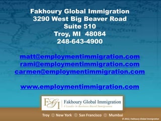 Fakhoury Global Immigration
3290 West Big Beaver Road
Suite 510
Troy, MI 48084
248-643-4900
matt@employmentimmigration.com
rami@employmentimmigration.com
carmen@employmentimmigration.com
www.employmentimmigration.com

Troy

New York

San Francisco

Mumbai
© 2012, Fakhoury Global Immigration

 
