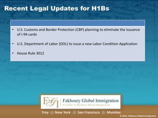 Recent Legal Updates for H1Bs

• U.S. Customs and Border Protection (CBP) planning to eliminate the issuance
of I-94 cards
• U.S. Department of Labor (DOL) to issue a new Labor Condition Application
• House Rule 3012

Troy

New York

San Francisco

Mumbai
© 2012, Fakhoury Global Immigration

 