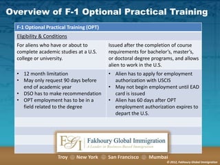 Overview of F-1 Optional Practical Training
F-1 Optional Practical Training (OPT)
Eligibility & Conditions

For aliens who have or about to
complete academic studies at a U.S.
college or university.

Issued after the completion of course
requirements for bachelor’s, master’s,
or doctoral degree programs, and allows
alien to work in the U.S.

• 12 month limitation
• May only request 90 days before
end of academic year
• DSO has to make recommendation
• OPT employment has to be in a
field related to the degree

• Alien has to apply for employment
authorization with USCIS
• May not begin employment until EAD
card is issued
• Alien has 60 days after OPT
employment authorization expires to
depart the U.S.

Troy

New York

San Francisco

Mumbai
© 2012, Fakhoury Global Immigration

 