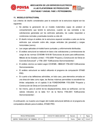 PDVSA PETROZAMORA H1E1021701-SE0D3-CD01009 Revisión 0 Página
CENTRO TECNOLOGICO DE TURBINAS, CTT C.A Fecha MAY. 18 10 de 27
PETROZAMORA
ADECUACIÓN DE LOS SERVICIOS ELECTRICOS
A LAS PLATAFORMAS DE PRODUCCIÓN
CEUTAGAS Y UNIGAS. FASE I. PETROZAMORA
11. MODELO ESTRUCTURAL
Los criterios de diseño considerados para la evolución de la estructura original son los
siguientes:
 Se plantea la generación de un modelo matemático capaz de predecir el
comportamiento que tendrá la estructura, cuando se vea sometida a las
solicitaciones generadas por los estímulos aplicados, los cuales responden a
condiciones normales y eventuales durante su vida útil.
 El diseño incluye el análisis de la estructura espacial sometida a cada uno de los
estímulos que actuarán sobre ella, cargas verticales (de gravedad) y cargas
horizontales (sismo).
 Las cargas aplicadas al modelo fueron puntuales y uniformemente distribuidas.
 El análisis estructural se realizará en base a las solicitaciones y combinaciones de
carga de las normas COVENIN 1618-98 “Estructuras de acero para edificaciones.
Método de los Estados Límites”; 1753-2006 “Proyecto y Construcción de Obras en
Concreto Estructural” y 1756- 2001 “Edificaciones Sismorresistentes”.
 El análisis sísmico se realizó según COVENIN - MINDUR 1756-2001 Edificaciones
Sismorresistentes.
 El análisis estructural se realizó utilizando el programa de computación STAAD
PRO.
 En cuanto a las deflexiones admisibles, en todo caso, para elementos armados en
una dirección tales como vigas, las flechas máximas permisibles no excederán los
límites estipulados en el capítulo 9 de FONDONORMA 1753-2006 “Proyecto y
Construcción de Obras en Concreto Estructural”.
 Así mismo, para el control de los desplazamientos, éstos se verificaran, con los
valores indicados en la tabla 10.1 de la Norma 1756-2001 “Edificaciones
Sismorresistentes”.
A continuación, se muestra una imagen del modelo estructural definido en el programa de
computadora utilizado para el análisis, STAAD PRO.
 