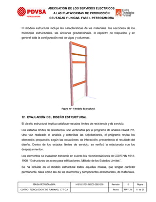 PDVSA PETROZAMORA H1E1021701-SE0D3-CD01009 Revisión 0 Página
CENTRO TECNOLOGICO DE TURBINAS, CTT C.A Fecha MAY. 18 11 de 27
PETROZAMORA
ADECUACIÓN DE LOS SERVICIOS ELECTRICOS
A LAS PLATAFORMAS DE PRODUCCIÓN
CEUTAGAS Y UNIGAS. FASE I. PETROZAMORA
El modelo estructural incluye las características de los materiales, las secciones de los
miembros estructurales, las acciones gravitacionales, el espectro de respuesta, y en
general toda la configuración real de vigas y columnas.
Figura N° 1 Modelo Estructural
12. EVALUACIÓN DEL DISEÑO ESTRUCTURAL
El diseño estructural implica satisfacer estados límites de resistencia y de servicio.
Los estados límites de resistencia, son verificados por el programa de análisis Staad Pro.
Una vez realizado el análisis y obtenidas las solicitaciones, el programa revisa los
elementos propuestos según las ecuaciones de interacción, presentando el resultado del
diseño. Dentro de los estados límites de servicio, se verificó lo relacionado con los
desplazamientos.
Los elementos se evaluaron tomando en cuenta las recomendaciones de COVENIN 1618-
1998 “Estructuras de acero para edificaciones. Método de los Estados Límites”.
Se ha incluido en el modelo estructural todas aquellas masas, que tengan carácter
permanente, tales como las de los miembros y componentes estructurales, de materiales,
 