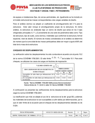PDVSA PETROZAMORA H1E1021701-SE0D3-CD01009 Revisión 0 Página
CENTRO TECNOLOGICO DE TURBINAS, CTT C.A Fecha MAY. 18 12 de 27
PETROZAMORA
ADECUACIÓN DE LOS SERVICIOS ELECTRICOS
A LAS PLATAFORMAS DE PRODUCCIÓN
CEUTAGAS Y UNIGAS. FASE I. PETROZAMORA
de equipos e instalaciones fijas, de cercas perimetrales, etc. Igualmente se ha incluido en
el modelo estructural las masas correspondientes a las cargas variables de diseño.
Para el análisis sísmico se adoptó un coeficiente de amortiguamiento del 3 % para la
estructura. Este valor incluye el amortiguamiento propio de la estructura. En dicho
análisis, la estructura es analizada bajo un sismo de diseño que actúa en los 3 ejes
ortogonales principales X, Y y Z proveniente de una serie de parámetros tales como: Tipo
de estructura, tipo de suelo, zona sísmica, materiales que conforman la estructura, formal
espectral, nivel de diseño. El número de modos considerados en el análisis se determinó
de manera que la suma total de las masas participativas debe ser mayor o igual al 90% del
total de la masa de la estructura.
CHEQUEO DE DESPLAZAMIENTOS:
La verificación sobre los desplazamientos ha sido conducida en acuerdo con el punto 10.2
de la norma COVENIN 1756:2001. El valor límite
 1/  iii hh de la tabla 10.1. Para este
chequeo, se utilizaran los casos de cargas sin factores de mayoración.
Fuente: “Norma COVENIN 1756-2001 Edificaciones Sismorresistentes”
Valores límites de  i / (hi-hi-1), tabla 10.1 Norma COVENIN 1756-2001
A continuación se presentan las verificaciones de los desplazamientos para la estructura
según la norma COVENIN 1756-2001.
La clasificación que más se adapta al uso de la estructura es la del grupo B2, y además
los materiales de la estructura no son susceptibles a sufrir daños por deformaciones, por lo
que el valor límite de la ecuación para el chequeo de los desplazamientos laterales es de
0.024.
 