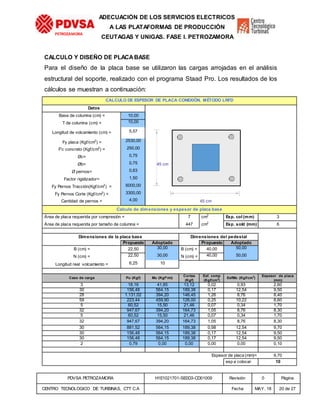 PDVSA PETROZAMORA H1E1021701-SE0D3-CD01009 Revisión 0 Página
CENTRO TECNOLOGICO DE TURBINAS, CTT C.A Fecha MAY. 18 20 de 27
PETROZAMORA
ADECUACIÓN DE LOS SERVICIOS ELECTRICOS
A LAS PLATAFORMAS DE PRODUCCIÓN
CEUTAGAS Y UNIGAS. FASE I. PETROZAMORA
CALCULO Y DISEÑO DE PLACABASE
Para el diseño de la placa base se utilizaron las cargas arrojadas en el análisis
estructural del soporte, realizado con el programa Staad Pro. Los resultados de los
cálculos se muestran a continuación:
CALCULO DE ESPESOR DE PLACA CONEXIÓN. MÉTODO LRFD
Datos
Base de columna (cm) = 10,00
T de columna (cm) = 10,00 4,3 2,96
Longitud de volcamiento (cm) = 5,57
Fy placa (Kgf/cm2
) = 2530,00
F'c concreto (Kgf/cm2
) = 250,00
Øc= 0,75
Øb= 0,75 45 cm
Ø pernos= 0,63
Factor rigidizador= 1,50
Fy Pernos Tracción(Kgf/cm2
) = 6000,00
Fy Pernos Corte (Kgf/cm2
) = 3300,00
Cantidad de pernos = 4,00 45 cm
Calculo de dimensiones y espesor de placa base
Área de placa requerida por compresión = 7 cm2
Esp. col (mm) 3
Área de placa requerida por tamaño de columna = 447 cm2
Esp. sold (mm) 6
Dimensiones de la placa base Dimensiones del pedestal
Propuesto Adoptado Propuesto Adoptado
B (cm) = 22,50 30,00 B (cm) = 40,00 50,00
N (cm) = 22,50 30,00 N (cm) = 40,00 50,00
Longitud real volcamiento = 6,25 10
Caso de carga Pu (Kgf) Mu (Kgf*mt)
Cortes
(Kgf)
Esf. comp
(Kgf/cm2
)
EsfMo (Kgf/cm2
)
Espesor de placa
(mm)
3 18,16 41,85 13,12 0,02 0,93 2,60
30 156,48 564,15 189,38 0,17 12,54 9,50
28 1.131,02 394,20 146,45 1,26 8,76 8,40
59 223,44 459,90 126,00 0,25 10,22 8,60
5 60,52 15,50 21,46 0,07 0,34 1,70
32 947,67 394,20 164,73 1,05 8,76 8,30
5 60,52 15,50 21,46 0,07 0,34 1,70
32 947,67 394,20 164,73 1,05 8,76 8,30
30 881,52 564,15 189,38 0,98 12,54 9,70
30 156,48 564,15 189,38 0,17 12,54 9,50
30 156,48 564,15 189,38 0,17 12,54 9,50
2 0,79 0,00 0,00 0,00 0,00 0,10
Espesor de placa (mm)= 9,70
esp a colocar 10
 
