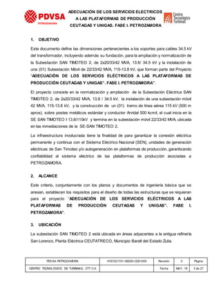 PDVSA PETROZAMORA H1E1021701-SE0D3-CD01009 Revisión 0 Página
CENTRO TECNOLOGICO DE TURBINAS, CTT C.A Fecha MAY. 18 3 de 27
PETROZAMORA
ADECUACIÓN DE LOS SERVICIOS ELECTRICOS
A LAS PLATAFORMAS DE PRODUCCIÓN
CEUTAGAS Y UNIGAS. FASE I. PETROZAMORA
1. OBJETIVO
Este documento define las dimensiones pertenecientes a los soportes para cables 34.5 kV
del transformador, incluyendo además su fundación, para la ampliación y normalización de
la Subestación SAN TIMOTEO 2, de 2x20/33/42 MVA, 13.8/ 34.5 kV y la instalación de
una (01) Subestación Móvil de 22/33/42 MVA, 115-13.8 kV, que forman parte del Proyecto
“ADECUACIÓN DE LOS SERVICIOS ELÉCTRICOS A LAS PLATAFORMAS DE
PRODUCCIÓN CEUTAGAS Y UNIGAS”. FASE I. PETROZAMORA”.
El proyecto consiste en la normalización y ampliación de la Subestación Eléctrica SAN
TIMOTEO 2, de 2x20/33/42 MVA, 13.8 / 34.5 kV, la instalación de una subestación móvil
42 MVA, 115-13.8 kV, y la construcción de un (01) tramo de línea aérea 115 kV (500 m
aprox), sobre postes metálicos estándar y conductor Arvidal 500 kcmil, el cual inicia en la
SE SAN TIMOTEO I 13.8/115kV y termina en la subestación móvil 22/33/42 MVA, ubicada
en las inmediaciones de la SE-SAN TIMOTEO 2.
La infraestructura involucrada tiene la finalidad de para garantizar la conexión eléctrica
permanente y continua con el Sistema Eléctrico Nacional (SEN), unidades de generación
eléctricas de San Timoteo y/o autogeneración en plataformas de producción, garantizando
confiabilidad al sistema eléctrico de las plataformas de producción asociadas a
PETROZAMORA.
2. ALCANCE
Este criterio, conjuntamente con los planos y documentos de ingeniería básica que se
anexan, establecen los requisitos para el diseño de todas las estructuras que se requieran
para el proyecto “ADECUACIÓN DE LOS SERVICIOS ELÉCTRICOS A LAS
PLATAFORMAS DE PRODUCCIÓN CEUTAGAS Y UNIGAS”. FASE I.
PETROZAMORA”.
3. UBICACIÓN
La subestación SAN TIMOTEO 2 está ubicada en áreas adyacentes a la antigua refinería
San Lorenzo, Planta Eléctrica CEUTATRECO, Municipio Baralt del Estado Zulia.
 