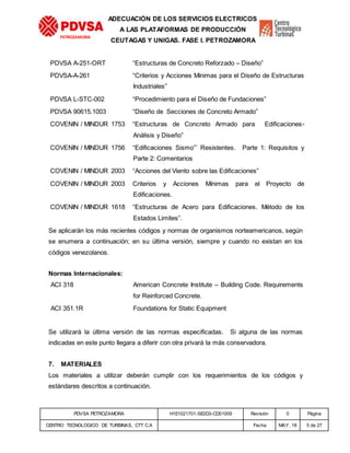 PDVSA PETROZAMORA H1E1021701-SE0D3-CD01009 Revisión 0 Página
CENTRO TECNOLOGICO DE TURBINAS, CTT C.A Fecha MAY. 18 5 de 27
PETROZAMORA
ADECUACIÓN DE LOS SERVICIOS ELECTRICOS
A LAS PLATAFORMAS DE PRODUCCIÓN
CEUTAGAS Y UNIGAS. FASE I. PETROZAMORA
PDVSA A-251-ORT “Estructuras de Concreto Reforzado – Diseño”
PDVSA-A-261 “Criterios y Acciones Mínimas para el Diseño de Estructuras
Industriales”
PDVSA L-STC-002 “Procedimiento para el Diseño de Fundaciones”
PDVSA 90615.1003 “Diseño de Secciones de Concreto Armado”
COVENIN / MINDUR 1753 “Estructuras de Concreto Armado para Edificaciones-
Análisis y Diseño”
COVENIN / MINDUR 1756 “Edificaciones Sismo”’ Resistentes. Parte 1: Requisitos y
Parte 2: Comentarios
COVENIN / MINDUR 2003 “Acciones del Viento sobre las Edificaciones”
COVENIN / MINDUR 2003 Criterios y Acciones Mínimas para el Proyecto de
Edificaciones.
COVENIN / MINDUR 1618 “Estructuras de Acero para Edificaciones. Método de los
Estados Limites”.
Se aplicarán los más recientes códigos y normas de organismos norteamericanos, según
se enumera a continuación; en su última versión, siempre y cuando no existan en los
códigos venezolanos.
Normas Internacionales:
ACI 318 American Concrete Institute – Building Code. Requirements
for Reinforced Concrete.
ACI 351.1R Foundations for Static Equipment
Se utilizará la última versión de las normas especificadas. Si alguna de las normas
indicadas en este punto llegara a diferir con otra privará la más conservadora.
7. MATERIALES
Los materiales a utilizar deberán cumplir con los requerimientos de los códigos y
estándares descritos a continuación.
 