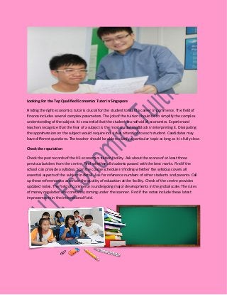 Looking For the Top Qualified Economics Tutor in Singapore
Finding the right economics tutor is crucial for the student to build a career in commerce. The field of
finance includes several complex parameters. The job of the tuition should be to simplify the complex
understanding of the subject. It is essential that the student is unafraid of economics. Experienced
teachers recognize that the fear of a subject is the most crucial roadblock in interpreting it. Dissipating
the apprehension on the subject would require individual attention to each student. Candidates may
have different questions. The teacher should be able to clarify a particular topic as long as it is fully clear.
Check the reputation
Check the past records of the H1 economics tuition facility. Ask about the scores of at least three
previous batches from the centre. Find whether all students passed with the best marks. Find if the
school can provide a syllabus. Scan the course schedule in finding whether the syllabus covers all
essential aspects of the subject in detail. Ask for reference numbers of other students and parents. Call
up these references to ascertain the quality of education at the facility. Check of the centre provides
updated notes. The field of commerce is undergoing major developments in the global scale. The rules
of money regulation are constantly coming under the scanner. Find if the notes include these latest
improvements in the international field.
 