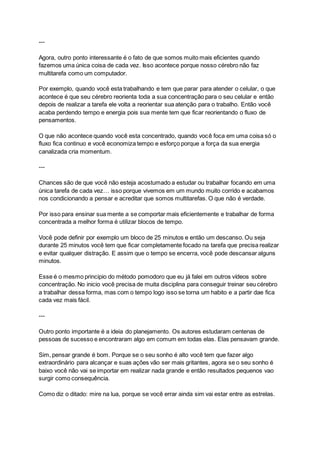 ---
Agora, outro ponto interessante é o fato de que somos muito mais eficientes quando
fazemos uma única coisa de cada vez. Isso acontece porque nosso cérebro não faz
multitarefa como um computador.
Por exemplo, quando você esta trabalhando e tem que parar para atender o celular, o que
acontece é que seu cérebro reorienta toda a sua concentração para o seu celular e então
depois de realizar a tarefa ele volta a reorientar sua atenção para o trabalho. Então você
acaba perdendo tempo e energia pois sua mente tem que ficar reorientando o fluxo de
pensamentos.
O que não acontece quando você esta concentrado, quando você foca em uma coisa só o
fluxo fica continuo e você economiza tempo e esforço porque a força da sua energia
canalizada cria momentum.
---
Chances são de que você não esteja acostumado a estudar ou trabalhar focando em uma
única tarefa de cada vez… isso porque vivemos em um mundo muito corrido e acabamos
nos condicionando a pensar e acreditar que somos multitarefas. O que não é verdade.
Por isso para ensinar sua mente a se comportar mais eficientemente e trabalhar de forma
concentrada a melhor forma é utilizar blocos de tempo.
Você pode definir por exemplo um bloco de 25 minutos e então um descanso. Ou seja
durante 25 minutos você tem que ficar completamente focado na tarefa que precisa realizar
e evitar qualquer distração. E assim que o tempo se encerra, você pode descansar alguns
minutos.
Esse é o mesmo principio do método pomodoro que eu já falei em outros vídeos sobre
concentração. No inicio você precisa de muita disciplina para conseguir treinar seu cérebro
a trabalhar dessa forma, mas com o tempo logo isso se torna um habito e a partir dae fica
cada vez mais fácil.
---
Outro ponto importante é a ideia do planejamento. Os autores estudaram centenas de
pessoas de sucesso e encontraram algo em comum em todas elas. Elas pensavam grande.
Sim, pensar grande é bom. Porque se o seu sonho é alto você tem que fazer algo
extraordinário para alcançar e suas ações vão ser mais gritantes, agora se o seu sonho é
baixo você não vai se importar em realizar nada grande e então resultados pequenos vao
surgir como consequência.
Como diz o ditado: mire na lua, porque se você errar ainda sim vai estar entre as estrelas.
 