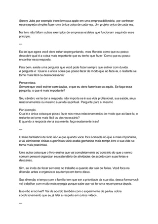 Steeve Jobs por exemplo transformou a apple em uma empresa bilionária, por conhecer
esse segredo simples fazer uma única coisa de cada vez. Um projeto unico de cada vez.
No livro não faltam outros exemplos de empresas e ideias que funcionam seguindo esse
principio.
---
Eu sei que agora você deve estar se perguntando, mas Marcelo como que eu posso
descobrir qual é a coisa mais importante que eu tenho que fazer. Como que eu posso
encontrar essa resposta.
Pois bem, existe uma pergunta que você pode fazer sempre que estiver com duvida.
A pergunta é : Qual é a única coisa que posso fazer de modo que ao faze-la, o restante se
torne mais fácil ou desnecessário?
Pense nisso.
Sempre que você estiver com duvida, o que eu devo fazer isso ou aquilo. Se faça essa
pergunta, o que é mais importante?
Seu cérebro vai te dar a resposta, não importa se é sua vida profissional, sua saúde, seus
relacionamentos ou mesmo sua vida espiritual. Pergunte para si mesmo
Por exemplo.
Qual é a única coisa que posso fazer nos meus relacionamentos de modo que ao faze-la, o
restante se torne mais fácil ou desnecessário?
E quando a resposta vier a sua mente, faça exatamente isso!
---
O mais fantástico de tudo isso é que quando você foca somente no que é mais importante,
e vai eliminando coisas superficiais você acaba ganhando mais tempo livre e sua vida se
torna mais prazerosa.
Uma outra coisa que o livro ensina que vai completamente ao contrario do que o senso
comum pensa é organizar seu calendário de atividades de acordo com suas ferias e
descanso.
Sim, ao invés de focar somente no trabalho e quando der sair de ferias. Você foca na
diversão antes e organiza o seu tempo em torno disso.
Sua diversão e tempo com a família tem que ser a prioridade da sua vida, dessa forma você
vai trabalhar com muito mais energia porque sabe que vai ter uma recompensa depois.
Isso não é incrível? Vai de acordo também com o experimento de pavlov sobre
condicionamento que eu já falei a respeito em outros vídeos.
---
 