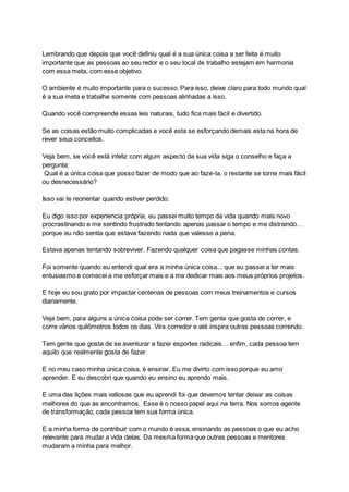 Lembrando que depois que você definiu qual é a sua única coisa a ser feita é muito
importante que as pessoas ao seu redor e o seu local de trabalho estejam em harmonia
com essa meta, com esse objetivo.
O ambiente é muito importante para o sucesso. Para isso, deixe claro para todo mundo qual
é a sua meta e trabalhe somente com pessoas alinhadas a isso.
Quando você compreende essas leis naturais, tudo fica mais fácil e divertido.
Se as coisas estão muito complicadas e você esta se esforçando demais esta na hora de
rever seus conceitos.
Veja bem, se você está infeliz com algum aspecto da sua vida siga o conselho e faça a
pergunta:
Qual é a única coisa que posso fazer de modo que ao faze-la, o restante se torne mais fácil
ou desnecessário?
Isso vai te reorientar quando estiver perdido.
Eu digo isso por experiencia própria, eu passei muito tempo da vida quando mais novo
procrastinando e me sentindo frustrado tentando apenas passar o tempo e me distraindo…
porque eu não sentia que estava fazendo nada que valesse a pena.
Estava apenas tentando sobreviver. Fazendo qualquer coisa que pagasse minhas contas.
Foi somente quando eu entendi qual era a minha única coisa... que eu passei a ter mais
entusiasmo e comecei a me esforçar mais e a me dedicar mais aos meus próprios projetos.
E hoje eu sou grato por impactar centenas de pessoas com meus treinamentos e cursos
diariamente.
Veja bem, para alguns a única coisa pode ser correr. Tem gente que gosta de correr, e
corre vários quilômetros todos os dias. Vira corredor e até inspira outras pessoas correndo.
Tem gente que gosta de se aventurar e fazer esportes radicais… enfim, cada pessoa tem
aquilo que realmente gosta de fazer.
E no meu caso minha única coisa, é ensinar. Eu me divirto com isso porque eu amo
aprender. E eu descobri que quando eu ensino eu aprendo mais.
E uma das lições mais valiosas que eu aprendi foi que devemos tentar deixar as coisas
melhores do que as encontramos. Esse é o nosso papel aqui na terra. Nos somos agente
de transformação, cada pessoa tem sua forma única.
E a minha forma de contribuir com o mundo é essa, ensinando as pessoas o que eu acho
relevante para mudar a vida delas. Da mesma forma que outras pessoas e mentores
mudaram a minha para melhor.
 