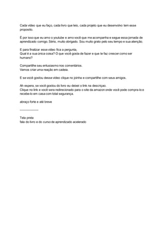 Cada vídeo que eu faço, cada livro que leio, cada projeto que eu desenvolvo tem esse
proposito.
É por isso que eu amo o youtube e amo você que me acompanha e segue essa jornada de
aprendizado comigo. Sério, muito obrigado. Sou muito grato pelo seu tempo e sua atenção.
E para finalizar esse vídeo fica a pergunta,
Qual é a sua única coisa? O que você gosta de fazer e que te faz crescer como ser
humano?
Compartilhe seu entusiasmo nos comentários.
Vamos criar uma reação em cadeia.
E se você gostou desse video clique no joinha e compartilhe com seus amigos.
Ah espera, se você gostou do livro eu deixei o link na descriçao.
Clique no link e você sera redirecionado para o site da amazon onde você pode compra-lo e
recebe-lo em casa com total segurança.
abraço forte e até breve
------------------
Tela preta
fala do livro e do curso de aprendizado acelerado
 