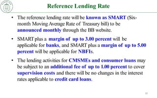 Reference Lending Rate
18
• The reference lending rate will be known as SMART (Six-
month Moving Average Rate of Treasury bill) to be
announced monthly through the BB website.
• SMARTplus a margin of up to 3.00 percent will be
applicable for banks, and SMART plus a margin of up to 5.00
percent will be applicable for NBFIs.
• The lending activities for CMSMEs and consumer loans may
be subject to an additional fee of up to 1.00 percent to cover
supervision costs and there will be no changes in the interest
rates applicable to credit card loans.
 