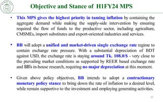 Objective and Stance of H1FY24 MPS
22
• This MPS gives the highest priority in taming inflation by containing the
aggregate demand while making the supply-side intervention by ensuring
required the flow of funds to the productive sector, including agriculture,
CMSMEs, import substitutes and export-oriented industries and services.
• BB will adopt a unified and market-driven single exchange rate regime to
contain exchange rate pressure. With a substantial depreciation of BDT
against USD, the exchange rate is staying around Tk. 108.0/$ - very close to
the prevailing market conditions as supported by REER based exchange rate
and BB’s in-house research, requiring no major depreciation at this moment.
• Given above policy objectives, BB intends to adopt a contractionary
monetary policy stance to bring down the rate of inflation to a desired level,
while remain supportive to the investment and employing generating activities.
 