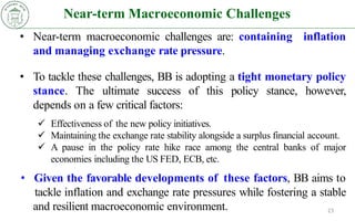 Near-term Macroeconomic Challenges
23
• Near-term macroeconomic challenges are: containing inflation
and managing exchange rate pressure.
• To tackle these challenges, BB is adopting a tight monetary policy
stance. The ultimate success of this policy stance, however,
depends on a few critical factors:
 Effectiveness of the new policy initiatives.
 Maintaining the exchange rate stability alongside a surplus financial account.
 A pause in the policy rate hike race among the central banks of major
economies including the US FED, ECB, etc.
• Given the favorable developments of these factors, BB aims to
tackle inflation and exchange rate pressures while fostering a stable
and resilient macroeconomic environment.
 