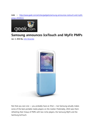 Link   :   http://www.geek.com/articles/gadgets/samsung-announces-icetouch-and-myfit-
pmps-2010015/




Samsung announces IceTouch and MyFit PMPs
Jan. 5, 2010 By: John Brownlee




Not that you own one — you probably have an iPod — but Samsung actually makes
some of the best portable media players on the market. Predictably, 2010 sees them
refreshing their lineup of PMPs with two niche players, the Samsung MyFit and the
SamSung IceTouch.
 