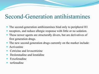 Second-Generation antihistamines
 The second-generation antihistamines bind only to peripheral H1
 receptors, and reduce allergic response with little or no sedation.
 These newer agents are structurally divers, but are derivatives of
first generation drugs.
 The new second generation drugs currently on the market include:
 Acrivastine
 Cetrizine and levocetrizine
 Desloratadine and loratidine
 Fexofenadine
 terfenadine
 
