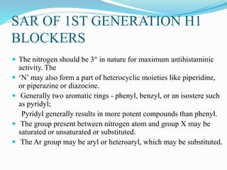 SAR OF 1ST GENERATION H1
BLOCKERS
 The nitrogen should be 3° in nature for maximum antihistaminic
activity. The
 ‘N’ may also form a part of heterocyclic moieties like piperidine,
or piperazine or diazocine.
 Generally two aromatic rings - phenyl, benzyl, or an isostere such
as pyridyl;
Pyridyl generally results in more potent compounds than phenyl.
 The group present between nitrogen atom and group X may be
saturated or unsaturated or substituted.
 The Ar group may be aryl or heteroaryl, which may be substituted.
 