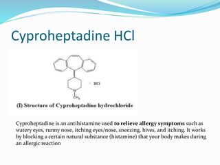 Cyproheptadine HCl
Cyproheptadine is an antihistamine used to relieve allergy symptoms such as
watery eyes, runny nose, itching eyes/nose, sneezing, hives, and itching. It works
by blocking a certain natural substance (histamine) that your body makes during
an allergic reaction
 