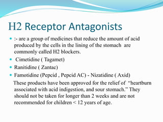 H2 Receptor Antagonists
 :- are a group of medicines that reduce the amount of acid
produced by the cells in the lining of the stomach are
commonly called H2 blockers.
 Cimetidine ( Tagamet)
 Ranitidine ( Zantac)
 Famotidine (Pepcid , Pepcid AC) - Nizatidine ( Axid)
These products have been approved for the relief of “heartburn
associated with acid indigestion, and sour stomach.” They
should not be taken for longer than 2 weeks and are not
recommended for children < 12 years of age.
 