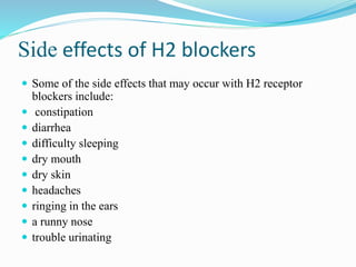 Side effects of H2 blockers
 Some of the side effects that may occur with H2 receptor
blockers include:
 constipation
 diarrhea
 difficulty sleeping
 dry mouth
 dry skin
 headaches
 ringing in the ears
 a runny nose
 trouble urinating
 