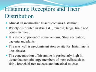Histamine Receptors and Their
Distribution
 Almost all mammalian tissues contains histamine.
 Widely distributed in skin, GIT, mucosa, lungs, brain and
bone- merrow .
 It is also component of some venoms, Sting secreation,
bacteria and plants .
 The mast cell is predominant storage site for histamine in
most tissues.
 The concentration of histamine is particularly high in
tissue that contain large members of most cells such as
skin , bronchial tree mucosa and intestinal mucosa.
 